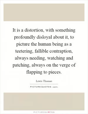 It is a distortion, with something profoundly disloyal about it, to picture the human being as a teetering, fallible contraption, always needing, watching and patching, always on the verge of flapping to pieces Picture Quote #1