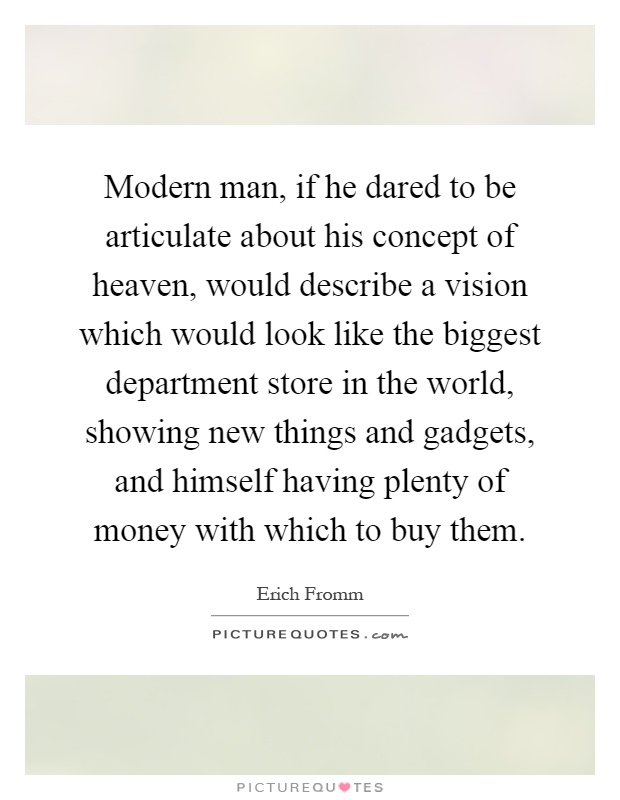 Modern man, if he dared to be articulate about his concept of heaven, would describe a vision which would look like the biggest department store in the world, showing new things and gadgets, and himself having plenty of money with which to buy them Picture Quote #1