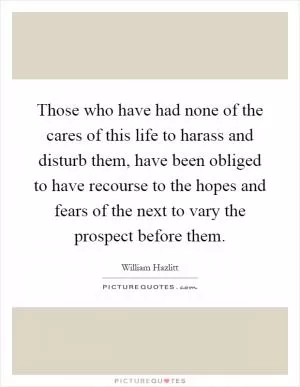 Those who have had none of the cares of this life to harass and disturb them, have been obliged to have recourse to the hopes and fears of the next to vary the prospect before them Picture Quote #1