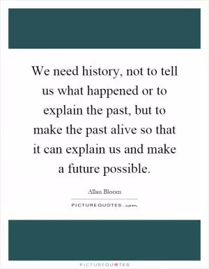 We need history, not to tell us what happened or to explain the past, but to make the past alive so that it can explain us and make a future possible Picture Quote #1