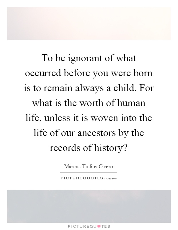 To be ignorant of what occurred before you were born is to remain always a child. For what is the worth of human life, unless it is woven into the life of our ancestors by the records of history? Picture Quote #1