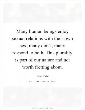 Many human beings enjoy sexual relations with their own sex; many don’t; many respond to both. This plurality is part of our nature and not worth fretting about Picture Quote #1
