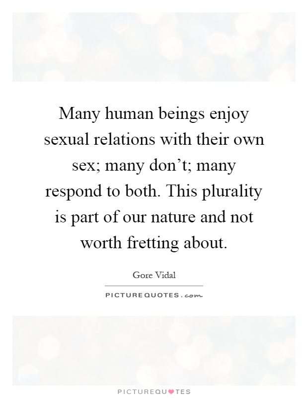 Many human beings enjoy sexual relations with their own sex; many don't; many respond to both. This plurality is part of our nature and not worth fretting about Picture Quote #1