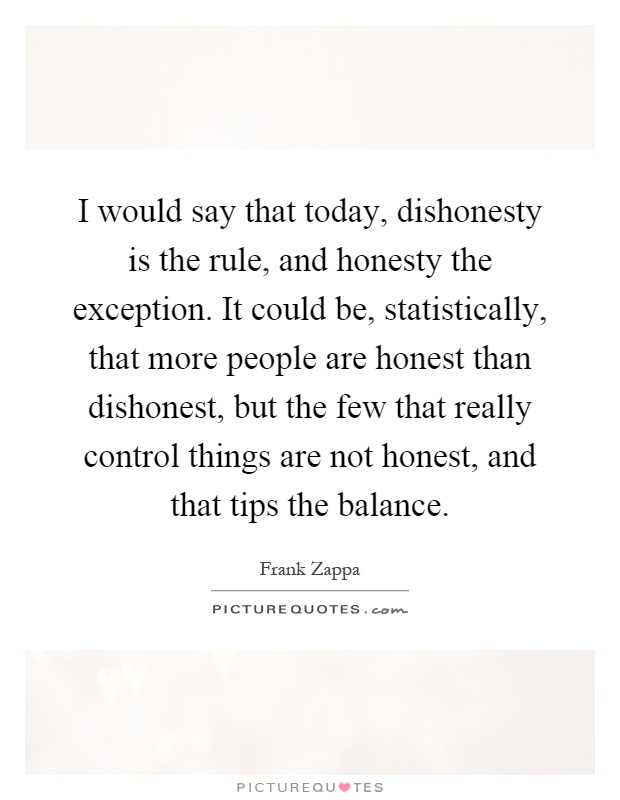 I would say that today, dishonesty is the rule, and honesty the exception. It could be, statistically, that more people are honest than dishonest, but the few that really control things are not honest, and that tips the balance Picture Quote #1