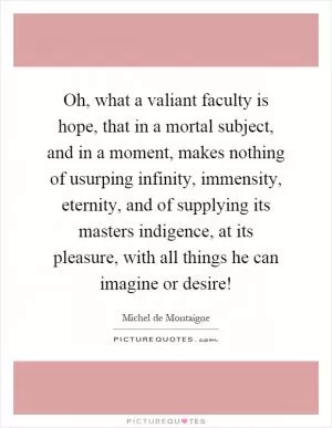 Oh, what a valiant faculty is hope, that in a mortal subject, and in a moment, makes nothing of usurping infinity, immensity, eternity, and of supplying its masters indigence, at its pleasure, with all things he can imagine or desire! Picture Quote #1