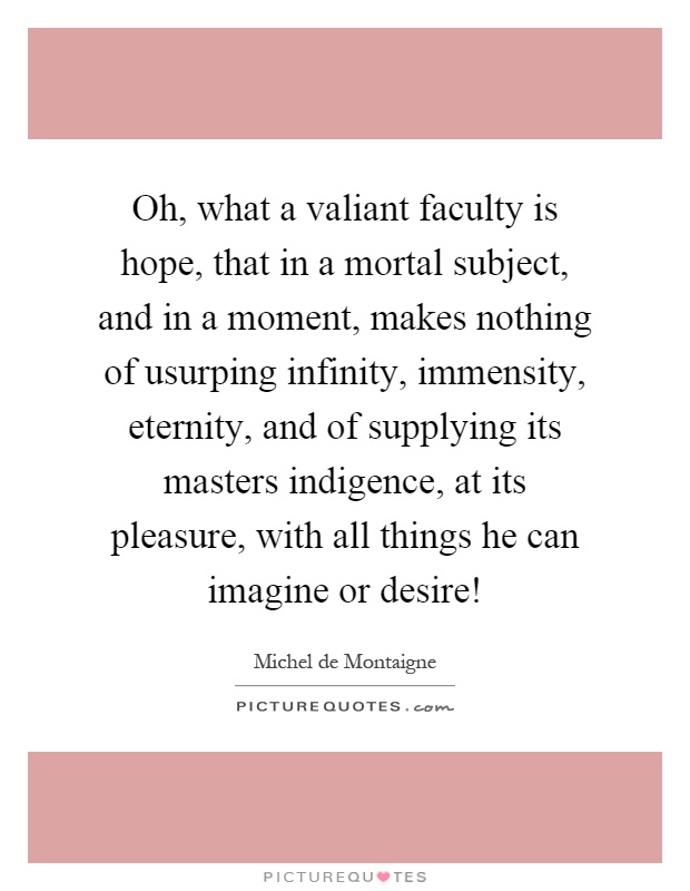 Oh, what a valiant faculty is hope, that in a mortal subject, and in a moment, makes nothing of usurping infinity, immensity, eternity, and of supplying its masters indigence, at its pleasure, with all things he can imagine or desire! Picture Quote #1