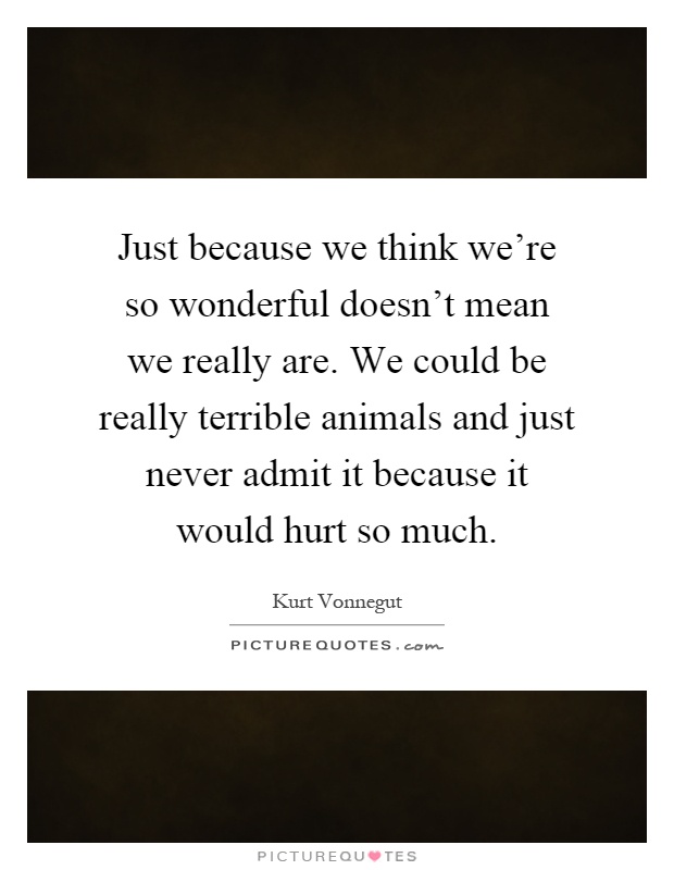 Just because we think we're so wonderful doesn't mean we really are. We could be really terrible animals and just never admit it because it would hurt so much Picture Quote #1