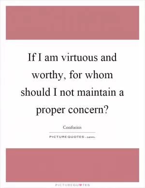 If I am virtuous and worthy, for whom should I not maintain a proper concern? Picture Quote #1