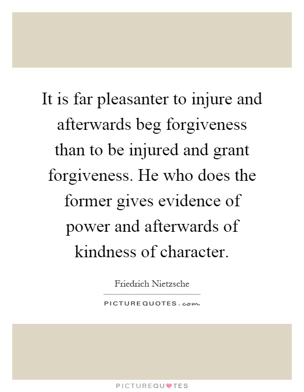 It is far pleasanter to injure and afterwards beg forgiveness than to be injured and grant forgiveness. He who does the former gives evidence of power and afterwards of kindness of character Picture Quote #1