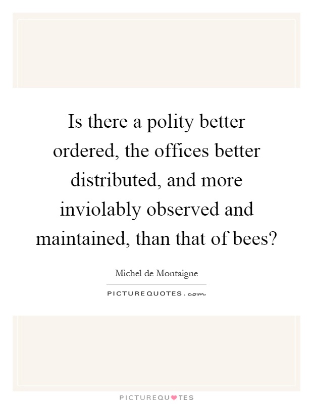 Is there a polity better ordered, the offices better distributed, and more inviolably observed and maintained, than that of bees? Picture Quote #1