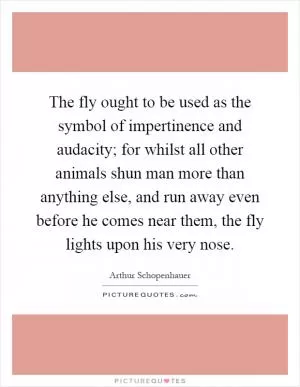 The fly ought to be used as the symbol of impertinence and audacity; for whilst all other animals shun man more than anything else, and run away even before he comes near them, the fly lights upon his very nose Picture Quote #1