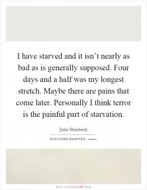 I have starved and it isn’t nearly as bad as is generally supposed. Four days and a half was my longest stretch. Maybe there are pains that come later. Personally I think terror is the painful part of starvation Picture Quote #1