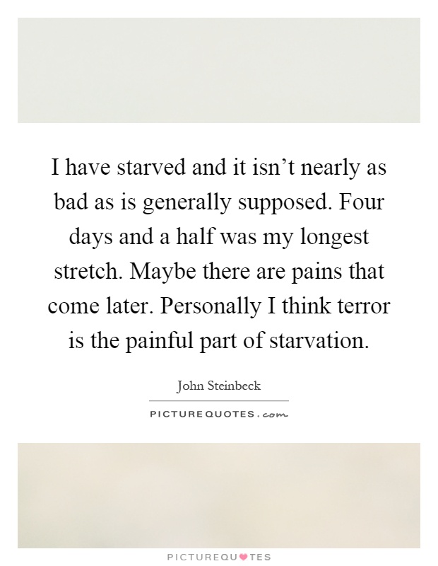 I have starved and it isn't nearly as bad as is generally supposed. Four days and a half was my longest stretch. Maybe there are pains that come later. Personally I think terror is the painful part of starvation Picture Quote #1