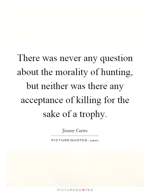There was never any question about the morality of hunting, but neither was there any acceptance of killing for the sake of a trophy Picture Quote #1
