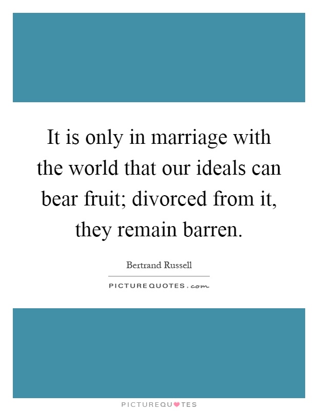 It is only in marriage with the world that our ideals can bear fruit; divorced from it, they remain barren Picture Quote #1