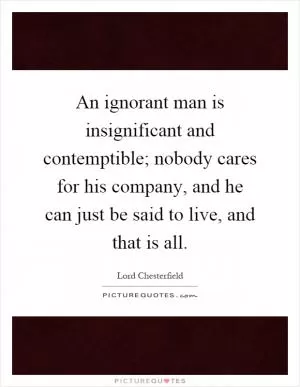 An ignorant man is insignificant and contemptible; nobody cares for his company, and he can just be said to live, and that is all Picture Quote #1