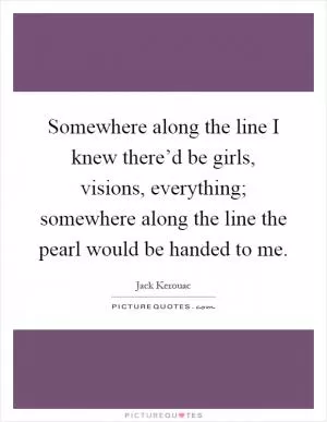 Somewhere along the line I knew there’d be girls, visions, everything; somewhere along the line the pearl would be handed to me Picture Quote #1