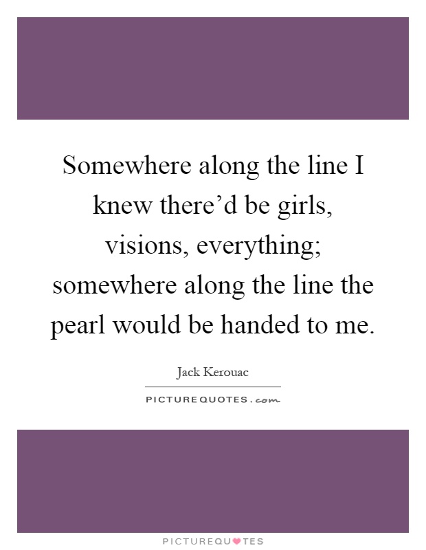 Somewhere along the line I knew there'd be girls, visions, everything; somewhere along the line the pearl would be handed to me Picture Quote #1