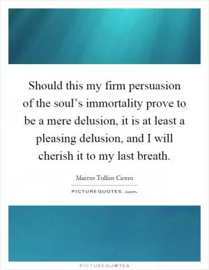 Should this my firm persuasion of the soul’s immortality prove to be a mere delusion, it is at least a pleasing delusion, and I will cherish it to my last breath Picture Quote #1
