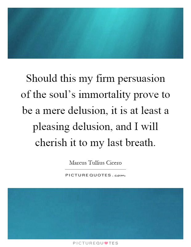 Should this my firm persuasion of the soul's immortality prove to be a mere delusion, it is at least a pleasing delusion, and I will cherish it to my last breath Picture Quote #1