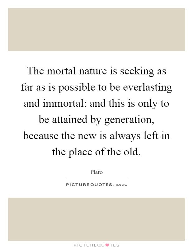 The mortal nature is seeking as far as is possible to be everlasting and immortal: and this is only to be attained by generation, because the new is always left in the place of the old Picture Quote #1