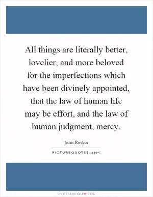 All things are literally better, lovelier, and more beloved for the imperfections which have been divinely appointed, that the law of human life may be effort, and the law of human judgment, mercy Picture Quote #1
