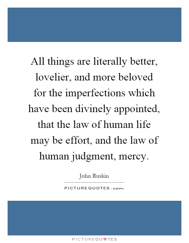 All things are literally better, lovelier, and more beloved for the imperfections which have been divinely appointed, that the law of human life may be effort, and the law of human judgment, mercy Picture Quote #1