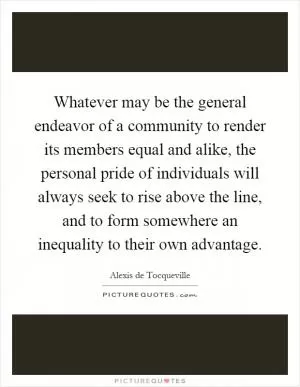 Whatever may be the general endeavor of a community to render its members equal and alike, the personal pride of individuals will always seek to rise above the line, and to form somewhere an inequality to their own advantage Picture Quote #1