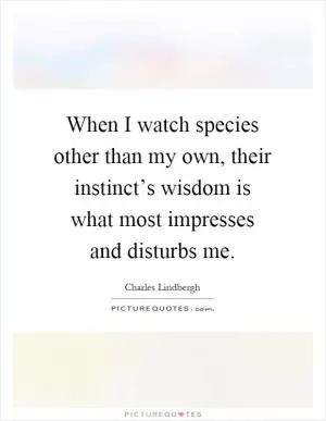 When I watch species other than my own, their instinct’s wisdom is what most impresses and disturbs me Picture Quote #1