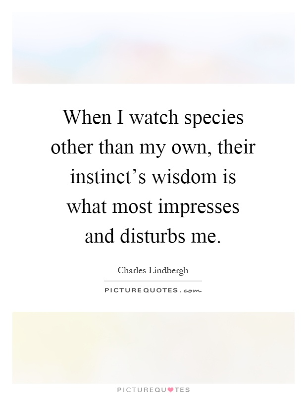When I watch species other than my own, their instinct's wisdom is what most impresses and disturbs me Picture Quote #1