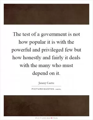 The test of a government is not how popular it is with the powerful and privileged few but how honestly and fairly it deals with the many who must depend on it Picture Quote #1
