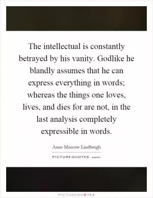 The intellectual is constantly betrayed by his vanity. Godlike he blandly assumes that he can express everything in words; whereas the things one loves, lives, and dies for are not, in the last analysis completely expressible in words Picture Quote #1