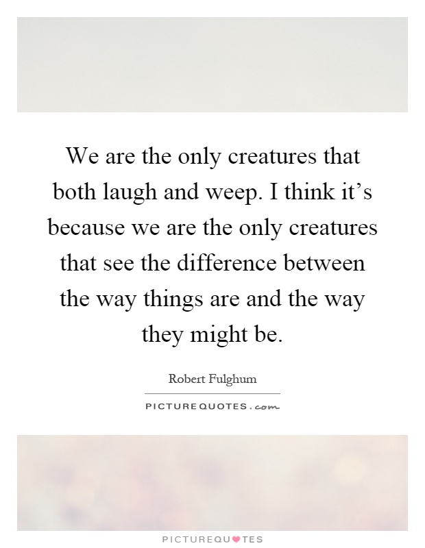 We are the only creatures that both laugh and weep. I think it's because we are the only creatures that see the difference between the way things are and the way they might be Picture Quote #1