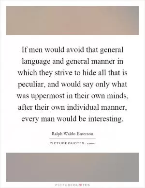 If men would avoid that general language and general manner in which they strive to hide all that is peculiar, and would say only what was uppermost in their own minds, after their own individual manner, every man would be interesting Picture Quote #1