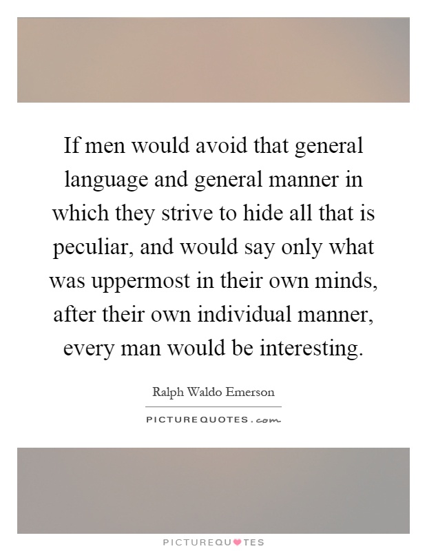 If men would avoid that general language and general manner in which they strive to hide all that is peculiar, and would say only what was uppermost in their own minds, after their own individual manner, every man would be interesting Picture Quote #1