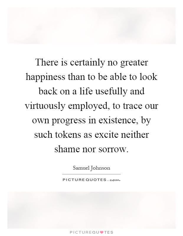 There is certainly no greater happiness than to be able to look back on a life usefully and virtuously employed, to trace our own progress in existence, by such tokens as excite neither shame nor sorrow Picture Quote #1
