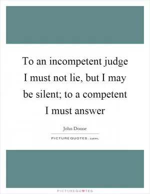 To an incompetent judge I must not lie, but I may be silent; to a competent I must answer Picture Quote #1