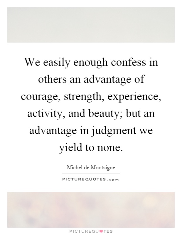 We easily enough confess in others an advantage of courage, strength, experience, activity, and beauty; but an advantage in judgment we yield to none Picture Quote #1