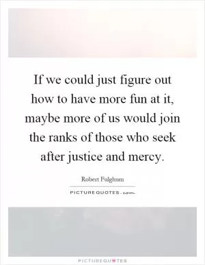 If we could just figure out how to have more fun at it, maybe more of us would join the ranks of those who seek after justice and mercy Picture Quote #1