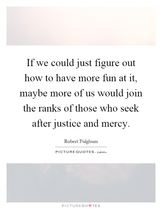 If we could just figure out how to have more fun at it, maybe more of us would join the ranks of those who seek after justice and mercy Picture Quote #1