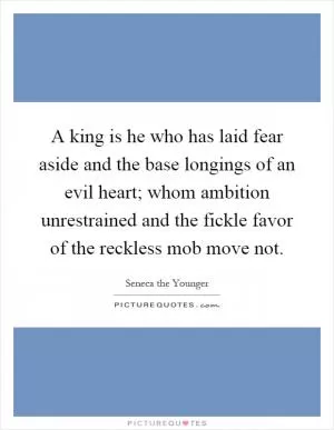 A king is he who has laid fear aside and the base longings of an evil heart; whom ambition unrestrained and the fickle favor of the reckless mob move not Picture Quote #1