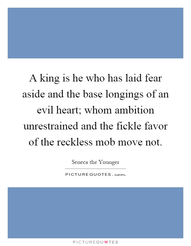 A king is he who has laid fear aside and the base longings of an evil heart; whom ambition unrestrained and the fickle favor of the reckless mob move not Picture Quote #1
