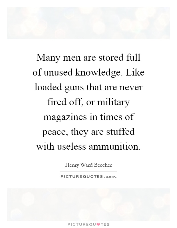 Many men are stored full of unused knowledge. Like loaded guns that are never fired off, or military magazines in times of peace, they are stuffed with useless ammunition Picture Quote #1