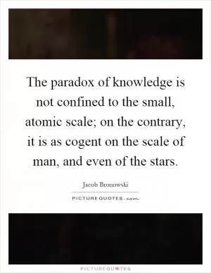 The paradox of knowledge is not confined to the small, atomic scale; on the contrary, it is as cogent on the scale of man, and even of the stars Picture Quote #1