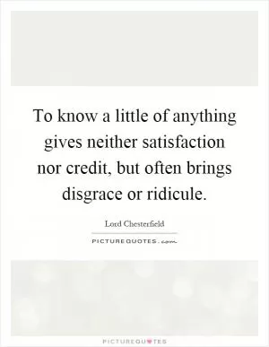 To know a little of anything gives neither satisfaction nor credit, but often brings disgrace or ridicule Picture Quote #1