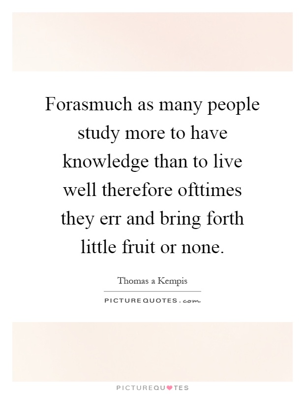 Forasmuch as many people study more to have knowledge than to live well therefore ofttimes they err and bring forth little fruit or none Picture Quote #1