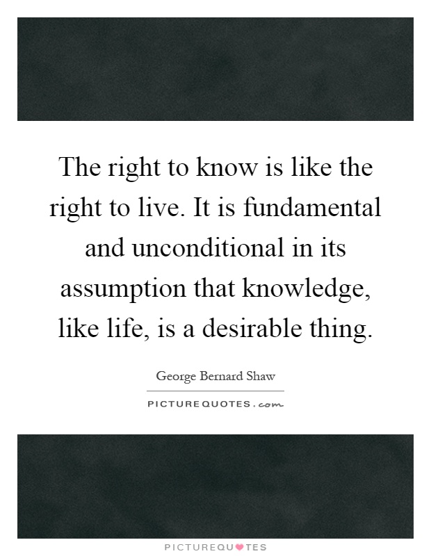 The right to know is like the right to live. It is fundamental and unconditional in its assumption that knowledge, like life, is a desirable thing Picture Quote #1