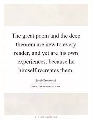 The great poem and the deep theorem are new to every reader, and yet are his own experiences, because he himself recreates them Picture Quote #1