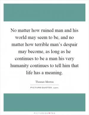 No matter how ruined man and his world may seem to be, and no matter how terrible man’s despair may become, as long as he continues to be a man his very humanity continues to tell him that life has a meaning Picture Quote #1
