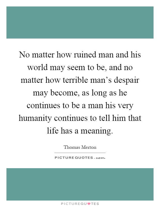 No matter how ruined man and his world may seem to be, and no matter how terrible man's despair may become, as long as he continues to be a man his very humanity continues to tell him that life has a meaning Picture Quote #1